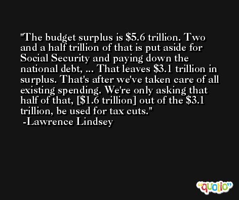 The budget surplus is $5.6 trillion. Two and a half trillion of that is put aside for Social Security and paying down the national debt, ... That leaves $3.1 trillion in surplus. That's after we've taken care of all existing spending. We're only asking that half of that, [$1.6 trillion] out of the $3.1 trillion, be used for tax cuts. -Lawrence Lindsey