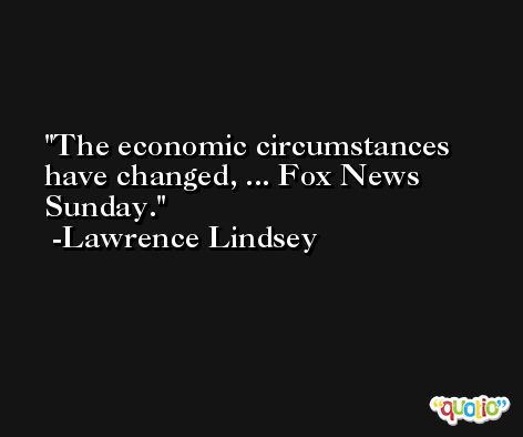 The economic circumstances have changed, ... Fox News Sunday. -Lawrence Lindsey