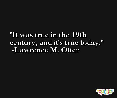 It was true in the 19th century, and it's true today. -Lawrence M. Otter