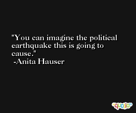 You can imagine the political earthquake this is going to cause. -Anita Hauser
