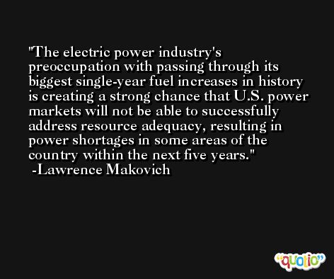 The electric power industry's preoccupation with passing through its biggest single-year fuel increases in history is creating a strong chance that U.S. power markets will not be able to successfully address resource adequacy, resulting in power shortages in some areas of the country within the next five years. -Lawrence Makovich