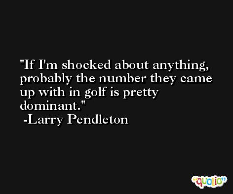 If I'm shocked about anything, probably the number they came up with in golf is pretty dominant. -Larry Pendleton