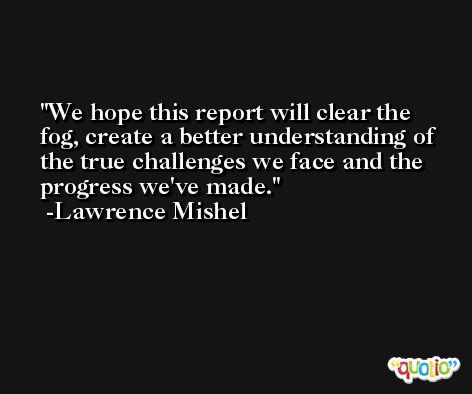 We hope this report will clear the fog, create a better understanding of the true challenges we face and the progress we've made. -Lawrence Mishel