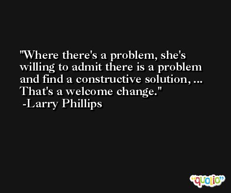 Where there's a problem, she's willing to admit there is a problem and find a constructive solution, ... That's a welcome change. -Larry Phillips