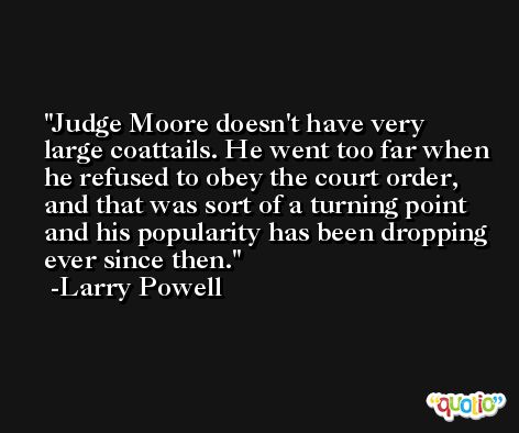 Judge Moore doesn't have very large coattails. He went too far when he refused to obey the court order, and that was sort of a turning point and his popularity has been dropping ever since then. -Larry Powell