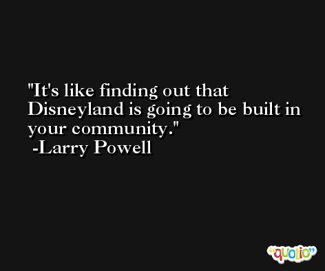 It's like finding out that Disneyland is going to be built in your community. -Larry Powell