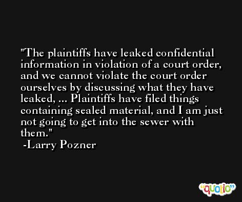 The plaintiffs have leaked confidential information in violation of a court order, and we cannot violate the court order ourselves by discussing what they have leaked, ... Plaintiffs have filed things containing sealed material, and I am just not going to get into the sewer with them. -Larry Pozner