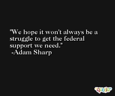 We hope it won't always be a struggle to get the federal support we need. -Adam Sharp