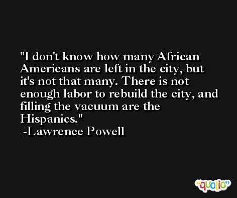 I don't know how many African Americans are left in the city, but it's not that many. There is not enough labor to rebuild the city, and filling the vacuum are the Hispanics. -Lawrence Powell