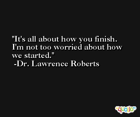 It's all about how you finish. I'm not too worried about how we started. -Dr. Lawrence Roberts
