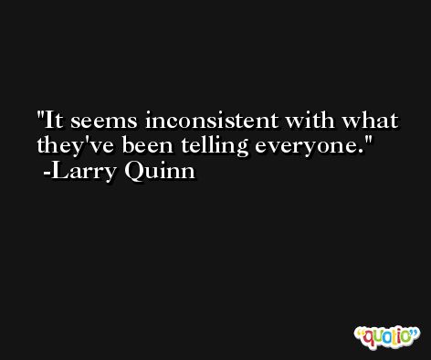 It seems inconsistent with what they've been telling everyone. -Larry Quinn