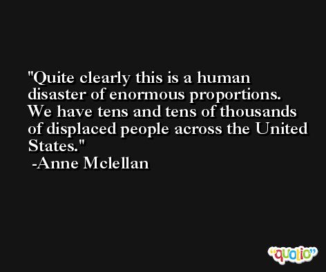 Quite clearly this is a human disaster of enormous proportions. We have tens and tens of thousands of displaced people across the United States. -Anne Mclellan