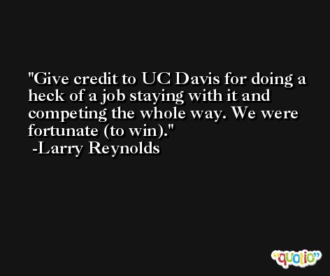Give credit to UC Davis for doing a heck of a job staying with it and competing the whole way. We were fortunate (to win). -Larry Reynolds