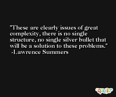 These are clearly issues of great complexity, there is no single structure, no single silver bullet that will be a solution to these problems. -Lawrence Summers