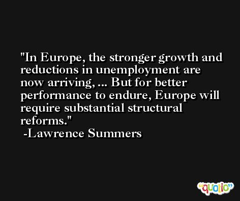 In Europe, the stronger growth and reductions in unemployment are now arriving, ... But for better performance to endure, Europe will require substantial structural reforms. -Lawrence Summers