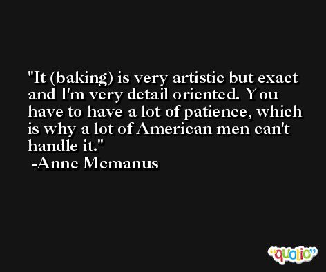It (baking) is very artistic but exact and I'm very detail oriented. You have to have a lot of patience, which is why a lot of American men can't handle it. -Anne Mcmanus
