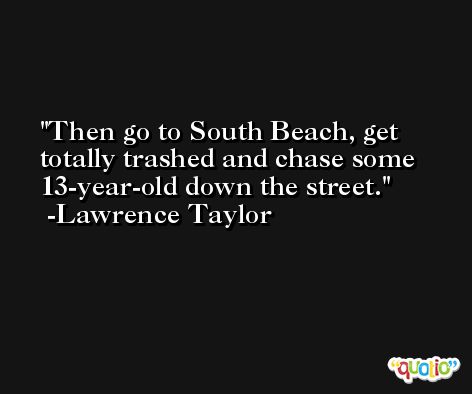 Then go to South Beach, get totally trashed and chase some 13-year-old down the street. -Lawrence Taylor