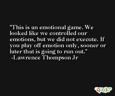 This is an emotional game. We looked like we controlled our emotions, but we did not execute. If you play off emotion only, sooner or later that is going to run out. -Lawrence Thompson Jr