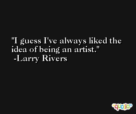 I guess I've always liked the idea of being an artist. -Larry Rivers
