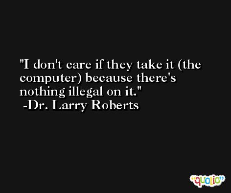 I don't care if they take it (the computer) because there's nothing illegal on it. -Dr. Larry Roberts