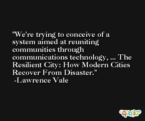 We're trying to conceive of a system aimed at reuniting communities through communications technology, ... The Resilient City: How Modern Cities Recover From Disaster. -Lawrence Vale