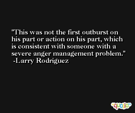 This was not the first outburst on his part or action on his part, which is consistent with someone with a severe anger management problem. -Larry Rodriguez