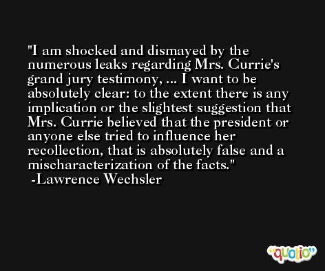 I am shocked and dismayed by the numerous leaks regarding Mrs. Currie's grand jury testimony, ... I want to be absolutely clear: to the extent there is any implication or the slightest suggestion that Mrs. Currie believed that the president or anyone else tried to influence her recollection, that is absolutely false and a mischaracterization of the facts. -Lawrence Wechsler