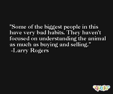 Some of the biggest people in this have very bad habits. They haven't focused on understanding the animal as much as buying and selling. -Larry Rogers