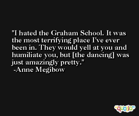 I hated the Graham School. It was the most terrifying place I've ever been in. They would yell at you and humiliate you, but [the dancing] was just amazingly pretty. -Anne Megibow