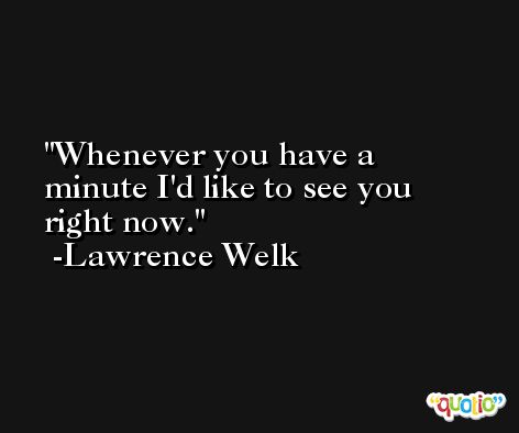 Whenever you have a minute I'd like to see you right now. -Lawrence Welk