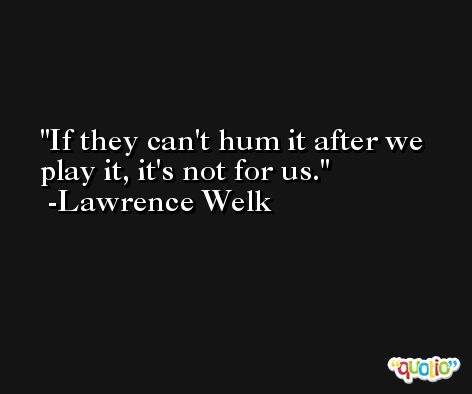 If they can't hum it after we play it, it's not for us. -Lawrence Welk