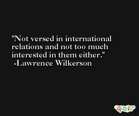 Not versed in international relations and not too much interested in them either. -Lawrence Wilkerson