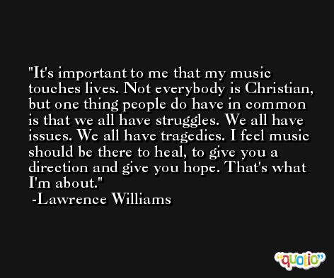 It's important to me that my music touches lives. Not everybody is Christian, but one thing people do have in common is that we all have struggles. We all have issues. We all have tragedies. I feel music should be there to heal, to give you a direction and give you hope. That's what I'm about. -Lawrence Williams