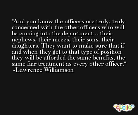 And you know the officers are truly, truly concerned with the other officers who will be coming into the department -- their nephews, their nieces, their sons, their daughters. They want to make sure that if and when they get to that type of position they will be afforded the same benefits, the same fair treatment as every other officer. -Lawrence Williamson