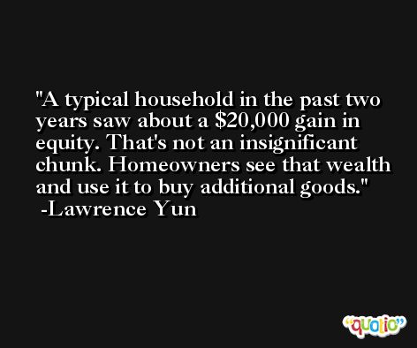 A typical household in the past two years saw about a $20,000 gain in equity. That's not an insignificant chunk. Homeowners see that wealth and use it to buy additional goods. -Lawrence Yun
