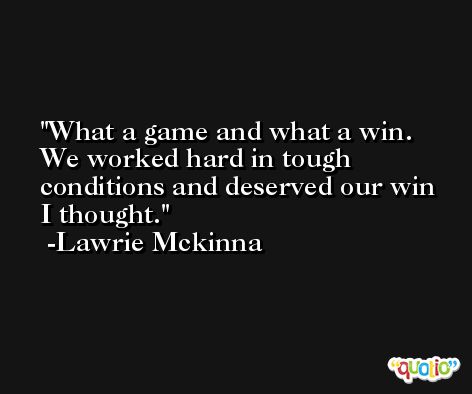 What a game and what a win. We worked hard in tough conditions and deserved our win I thought. -Lawrie Mckinna