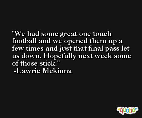 We had some great one touch football and we opened them up a few times and just that final pass let us down. Hopefully next week some of those stick. -Lawrie Mckinna