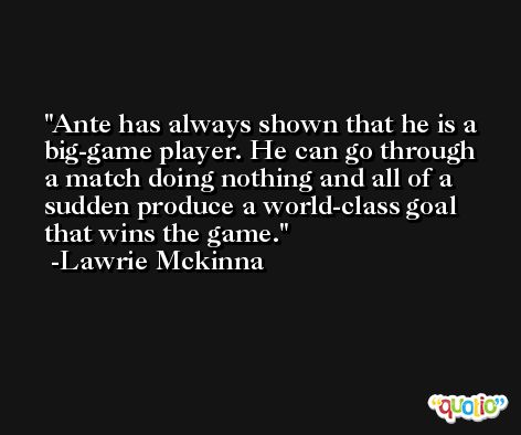 Ante has always shown that he is a big-game player. He can go through a match doing nothing and all of a sudden produce a world-class goal that wins the game. -Lawrie Mckinna