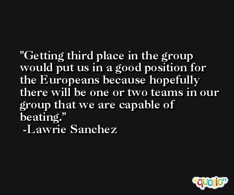 Getting third place in the group would put us in a good position for the Europeans because hopefully there will be one or two teams in our group that we are capable of beating. -Lawrie Sanchez