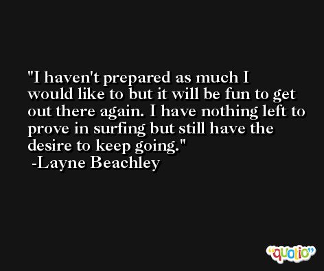 I haven't prepared as much I would like to but it will be fun to get out there again. I have nothing left to prove in surfing but still have the desire to keep going. -Layne Beachley