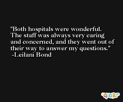 Both hospitals were wonderful. The staff was always very caring and concerned, and they went out of their way to answer my questions. -Leilani Bond