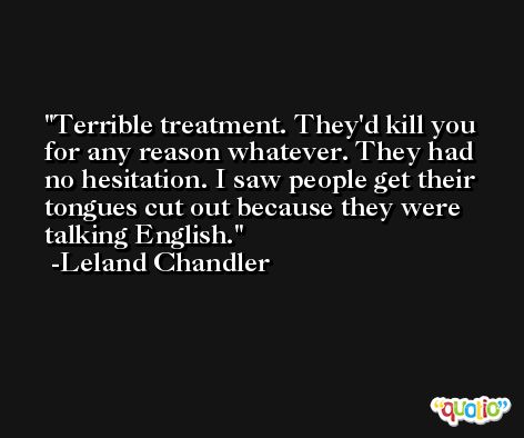 Terrible treatment. They'd kill you for any reason whatever. They had no hesitation. I saw people get their tongues cut out because they were talking English. -Leland Chandler
