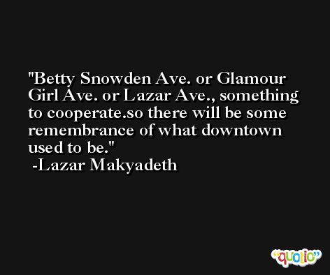 Betty Snowden Ave. or Glamour Girl Ave. or Lazar Ave., something to cooperate.so there will be some remembrance of what downtown used to be. -Lazar Makyadeth