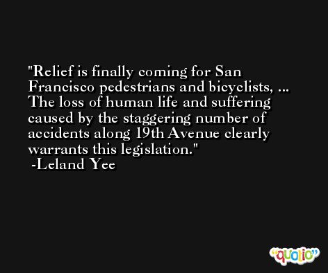 Relief is finally coming for San Francisco pedestrians and bicyclists, ... The loss of human life and suffering caused by the staggering number of accidents along 19th Avenue clearly warrants this legislation. -Leland Yee