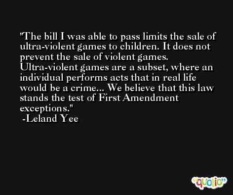 The bill I was able to pass limits the sale of ultra-violent games to children. It does not prevent the sale of violent games. Ultra-violent games are a subset, where an individual performs acts that in real life would be a crime... We believe that this law stands the test of First Amendment exceptions. -Leland Yee