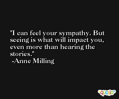 I can feel your sympathy. But seeing is what will impact you, even more than hearing the stories. -Anne Milling