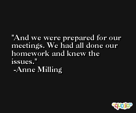 And we were prepared for our meetings. We had all done our homework and knew the issues. -Anne Milling