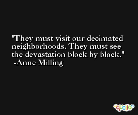 They must visit our decimated neighborhoods. They must see the devastation block by block. -Anne Milling