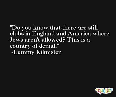 Do you know that there are still clubs in England and America where Jews aren't allowed? This is a country of denial. -Lemmy Kilmister