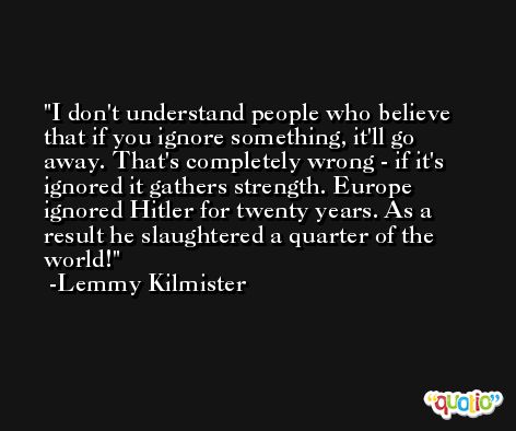 I don't understand people who believe that if you ignore something, it'll go away. That's completely wrong - if it's ignored it gathers strength. Europe ignored Hitler for twenty years. As a result he slaughtered a quarter of the world! -Lemmy Kilmister